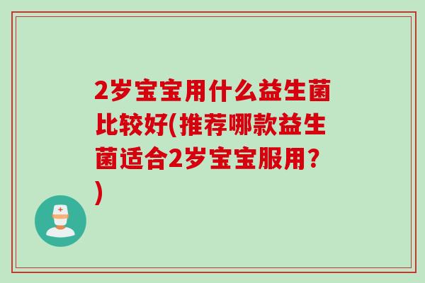2岁宝宝用什么益生菌比较好(推荐哪款益生菌适合2岁宝宝服用？)