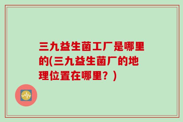 三九益生菌工厂是哪里的(三九益生菌厂的地理位置在哪里?) 三九益生菌工厂是哪里的(三九益生菌厂的地理位置在哪里?)