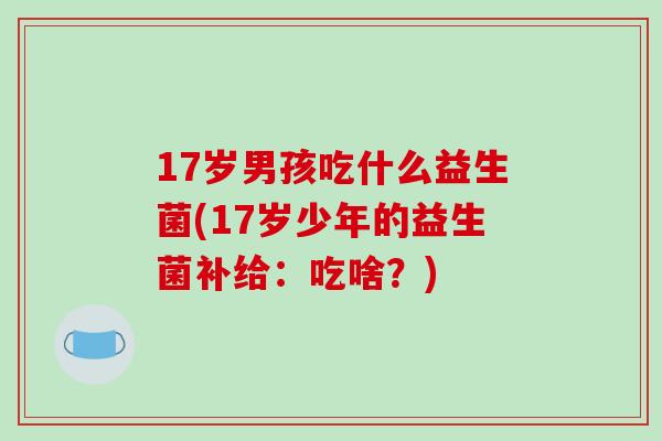 17岁男孩吃什么益生菌(17岁少年的益生菌补给：吃啥？)