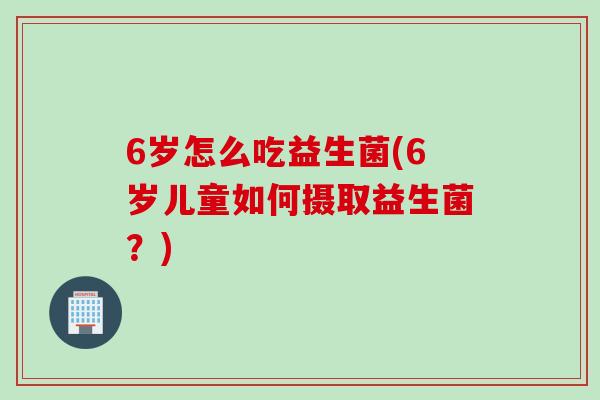 6岁怎么吃益生菌(6岁儿童如何摄取益生菌?) 6岁怎么吃益生菌(6岁儿童如何摄取益生菌?)