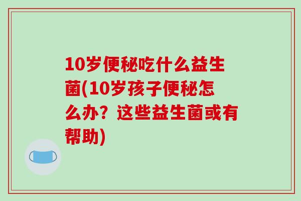 10岁吃什么益生菌(10岁孩子怎么办?这些益生菌或有帮助) 10岁吃什么益生菌(10岁孩子怎么办?这些益生菌或有帮助)
