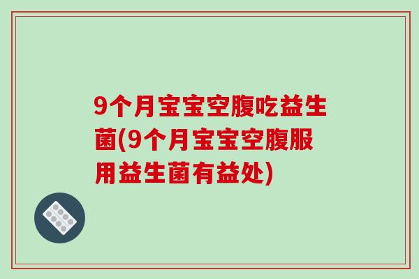 9个月宝宝空腹吃益生菌(9个月宝宝空腹服用益生菌有益处)