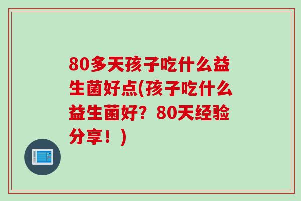 80多天孩子吃什么益生菌好点(孩子吃什么益生菌好？80天经验分享！)
