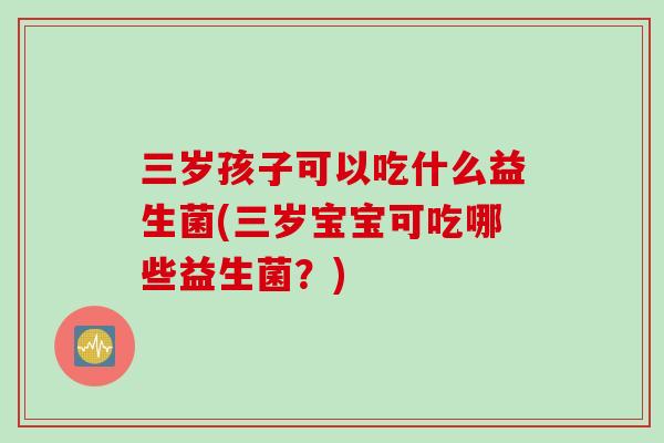 三岁孩子可以吃什么益生菌(三岁宝宝可吃哪些益生菌？)