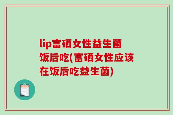 lip富硒女性益生菌饭后吃(富硒女性应该在饭后吃益生菌)