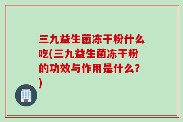 三九益生菌冻干粉什么吃(三九益生菌冻干粉的功效与作用是什么？)