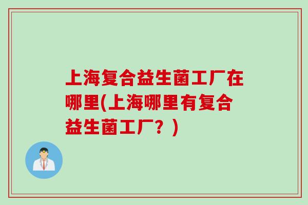 上海复合益生菌工厂在哪里(上海哪里有复合益生菌工厂?) 上海复合益生菌工厂在哪里(上海哪里有复合益生菌工厂?)
