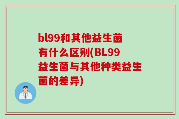 bl99和其他益生菌有什么区别(BL99益生菌与其他种类益生菌的差异)