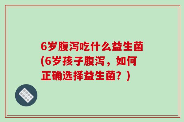 6岁腹泻吃什么益生菌(6岁孩子腹泻，如何正确选择益生菌？)