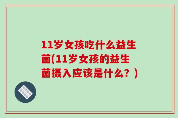 11岁女孩吃什么益生菌(11岁女孩的益生菌摄入应该是什么？)