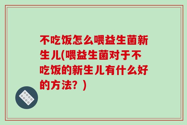 不吃饭怎么喂益生菌新生儿(喂益生菌对于不吃饭的新生儿有什么好的方法？)