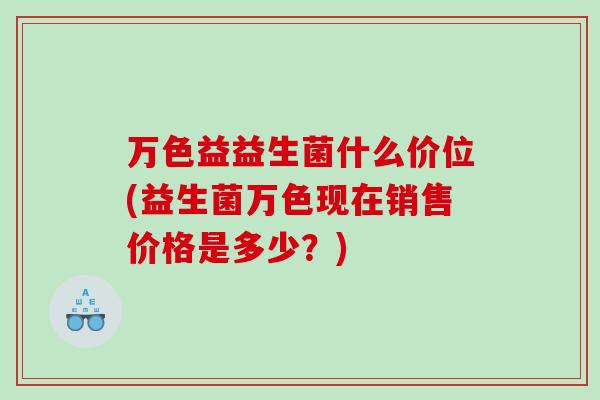 万色益益生菌什么价位(益生菌万色现在销售价格是多少？)