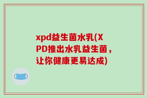 xpd益生菌水乳(XPD推出水乳益生菌，让你健康更易达成)