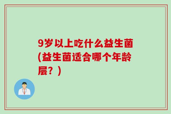 9岁以上吃什么益生菌(益生菌适合哪个年龄层?) 9岁以上吃什么益生菌(益生菌适合哪个年龄层?)