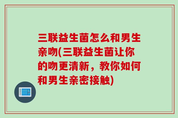 三联益生菌怎么和男生亲吻(三联益生菌让你的吻更清新，教你如何和男生亲密接触)