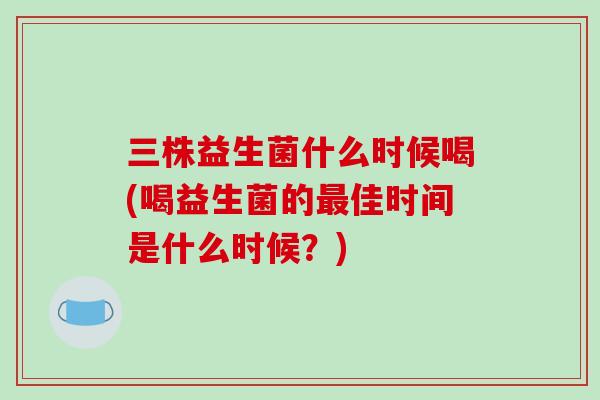 三株益生菌什么时候喝(喝益生菌的最佳时间是什么时候？)