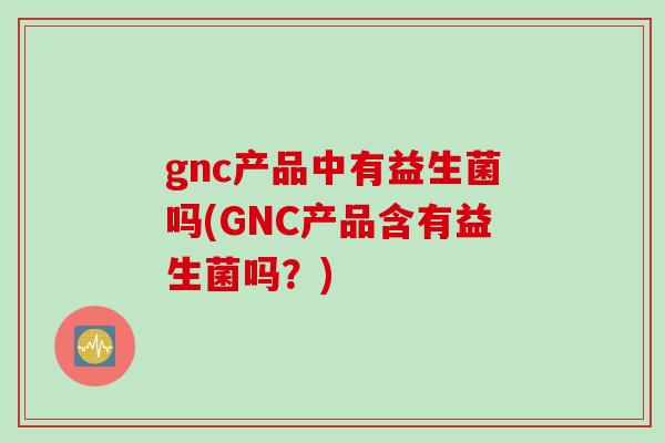 gnc产品中有益生菌吗(GNC产品含有益生菌吗？)