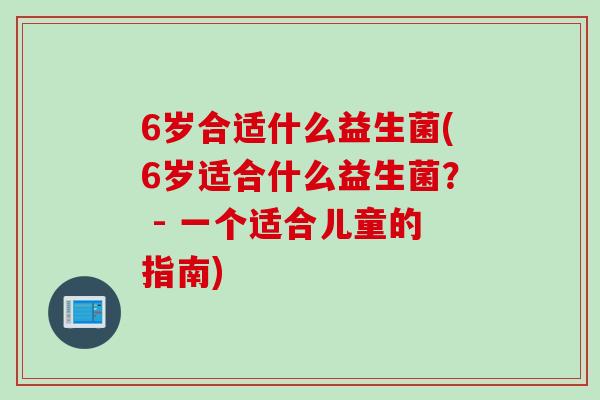 6岁合适什么益生菌(6岁适合什么益生菌? - 一个适合儿童的指南) 6岁合适什么益生菌(6岁适合什么益生菌? - 一个适合儿童的指南)