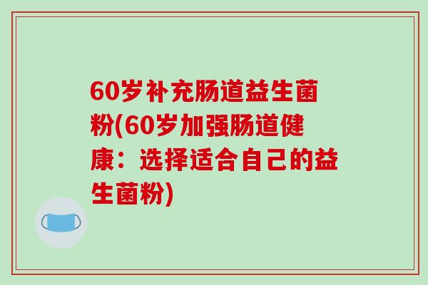 60岁补充肠道益生菌粉(60岁加强肠道健康:选择适合自己的益生菌粉) 60岁补充肠道益生菌粉(60岁加强肠道健康:选择适合自己的益生菌粉)