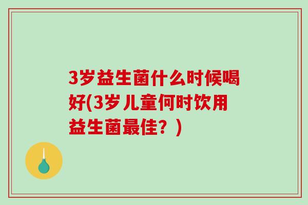 3岁益生菌什么时候喝好(3岁儿童何时饮用益生菌最佳？)