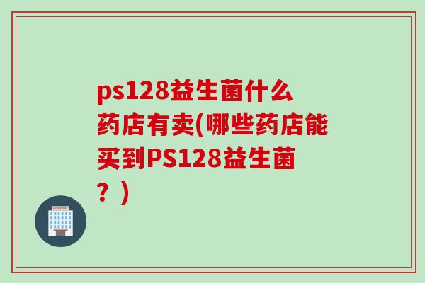 ps128益生菌什么药店有卖(哪些药店能买到PS128益生菌？)
