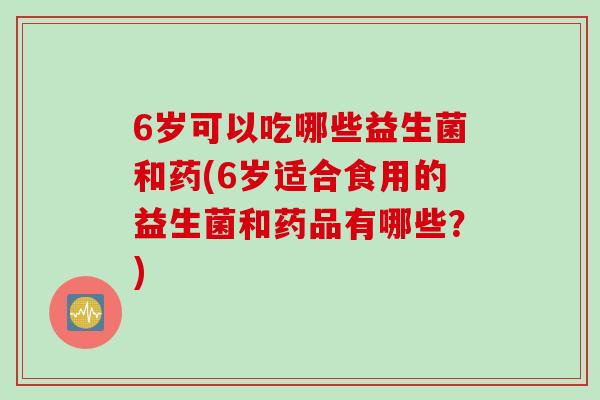 6岁可以吃哪些益生菌和药(6岁适合食用的益生菌和药品有哪些？)