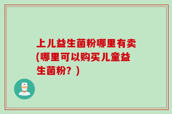 上儿益生菌粉哪里有卖(哪里可以购买儿童益生菌粉?) 上儿益生菌粉哪里有卖(哪里可以购买儿童益生菌粉?)