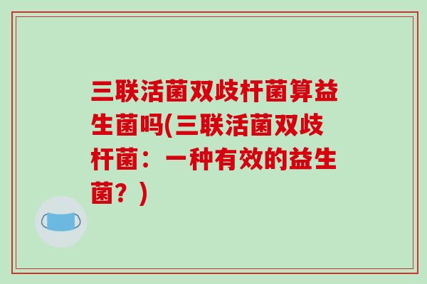 三联活菌双歧杆菌算益生菌吗(三联活菌双歧杆菌:一种有效的益生菌?) 三联活菌双歧杆菌算益生菌吗(三联活菌双歧杆菌:一种有效的益生菌?)
