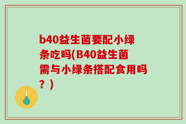 b40益生菌要配小绿条吃吗(B40益生菌需与小绿条搭配食用吗？)