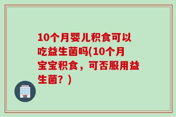 10个月婴儿积食可以吃益生菌吗(10个月宝宝积食，可否服用益生菌？)