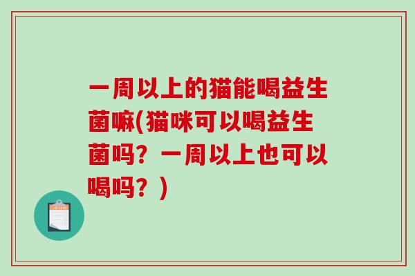 一周以上的猫能喝益生菌嘛(猫咪可以喝益生菌吗?一周以上也可以喝吗?) 一周以上的猫能喝益生菌嘛(猫咪可以喝益生菌吗?一周以上也可以喝吗?)