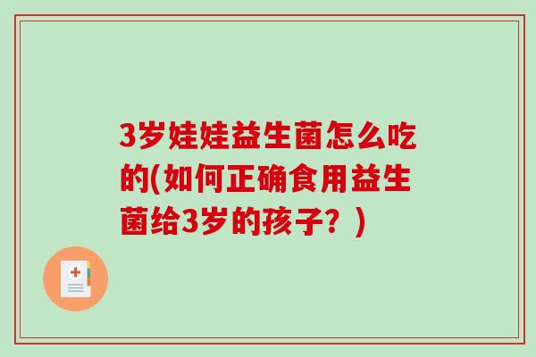 3岁娃娃益生菌怎么吃的(如何正确食用益生菌给3岁的孩子？)