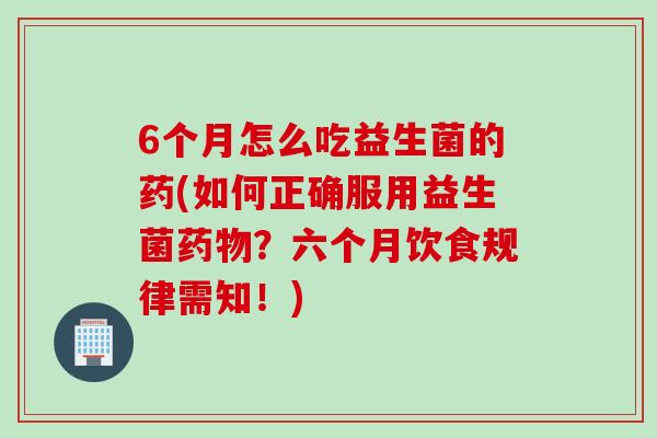 6个月怎么吃益生菌的药(如何正确服用益生菌?六个月饮食规律需知!) 6个月怎么吃益生菌的药(如何正确服用益生菌?六个月饮食规律需知!)