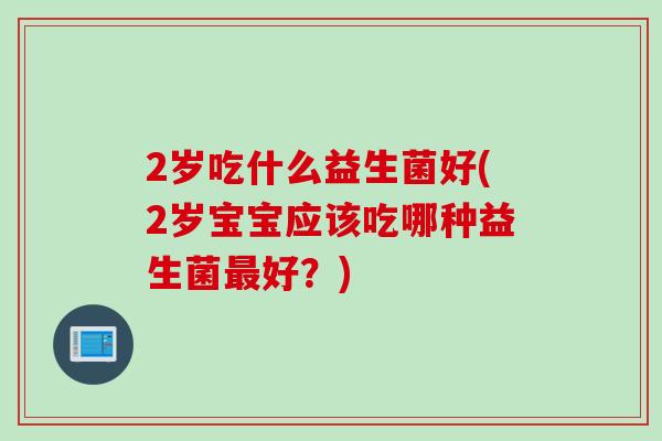 2岁吃什么益生菌好(2岁宝宝应该吃哪种益生菌最好？)