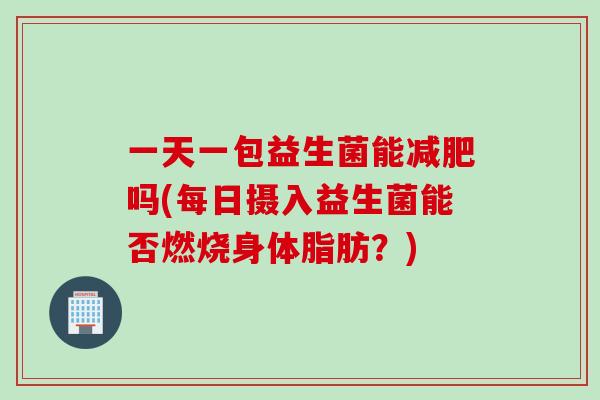 一天一包益生菌能减肥吗(每日摄入益生菌能否燃烧身体脂肪？)