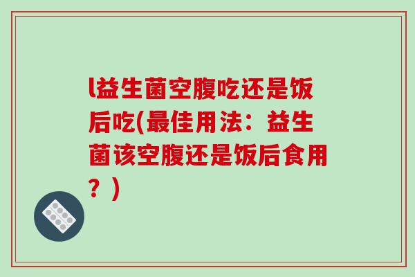 l益生菌空腹吃还是饭后吃(最佳用法：益生菌该空腹还是饭后食用？)