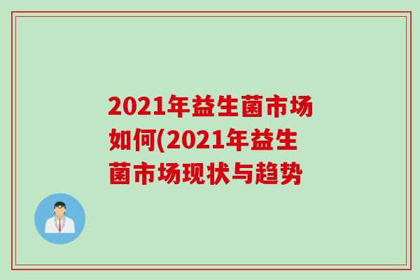 2021年益生菌市场如何(2021年益生菌市场现状与趋势