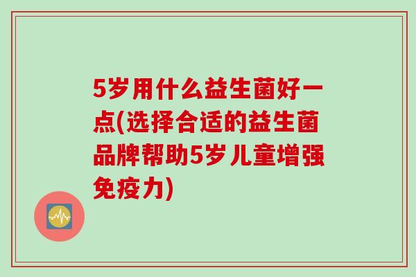 5岁用什么益生菌好一点(选择合适的益生菌品牌帮助5岁儿童增强力) 5岁用什么益生菌好一点(选择合适的益生菌品牌帮助5岁儿童增强力)