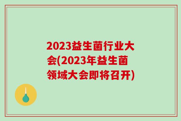 2023益生菌行业大会(2023年益生菌领域大会即将召开)