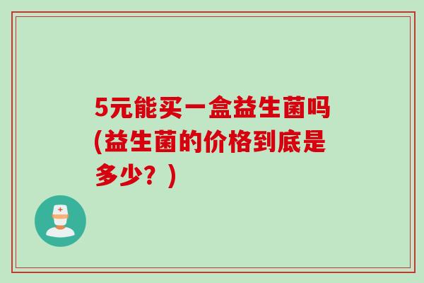 5元能买一盒益生菌吗(益生菌的价格到底是多少？)