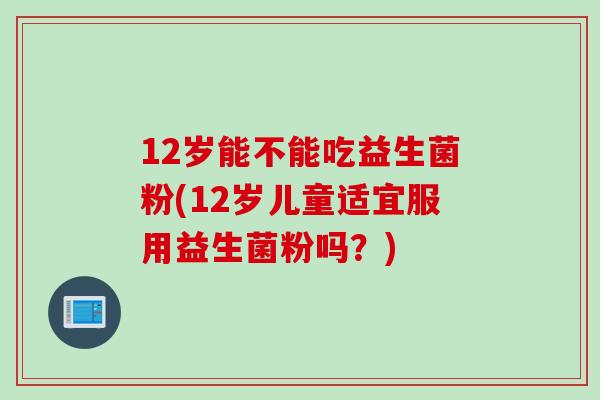 12岁能不能吃益生菌粉(12岁儿童适宜服用益生菌粉吗？)