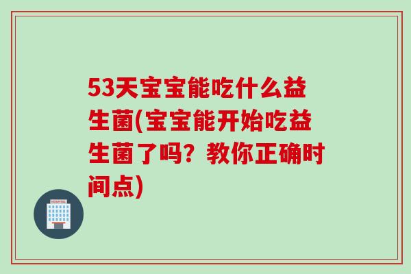 53天宝宝能吃什么益生菌(宝宝能开始吃益生菌了吗？教你正确时间点)
