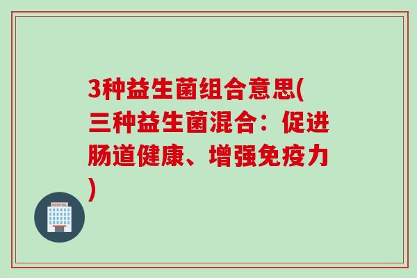 3种益生菌组合意思(三种益生菌混合：促进肠道健康、增强免疫力)