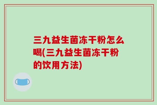 三九益生菌冻干粉怎么喝(三九益生菌冻干粉的饮用方法) 三九益生菌冻干粉怎么喝(三九益生菌冻干粉的饮用方法)