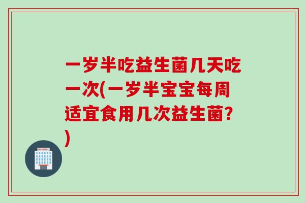 一岁半吃益生菌几天吃一次(一岁半宝宝每周适宜食用几次益生菌？)
