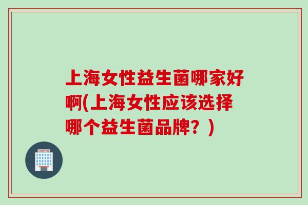 上海女性益生菌哪家好啊(上海女性应该选择哪个益生菌品牌？)