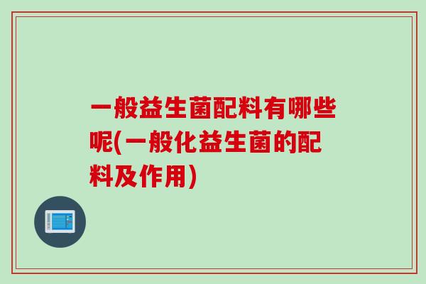 一般益生菌配料有哪些呢(一般化益生菌的配料及作用) 一般益生菌配料有哪些呢(一般化益生菌的配料及作用)
