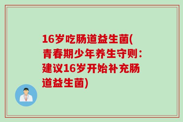 16岁吃肠道益生菌(青春期少年养生守则：建议16岁开始补充肠道益生菌)