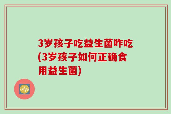 3岁孩子吃益生菌咋吃(3岁孩子如何正确食用益生菌)