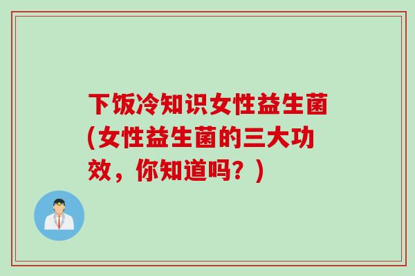 下饭冷知识女性益生菌(女性益生菌的三大功效，你知道吗？)